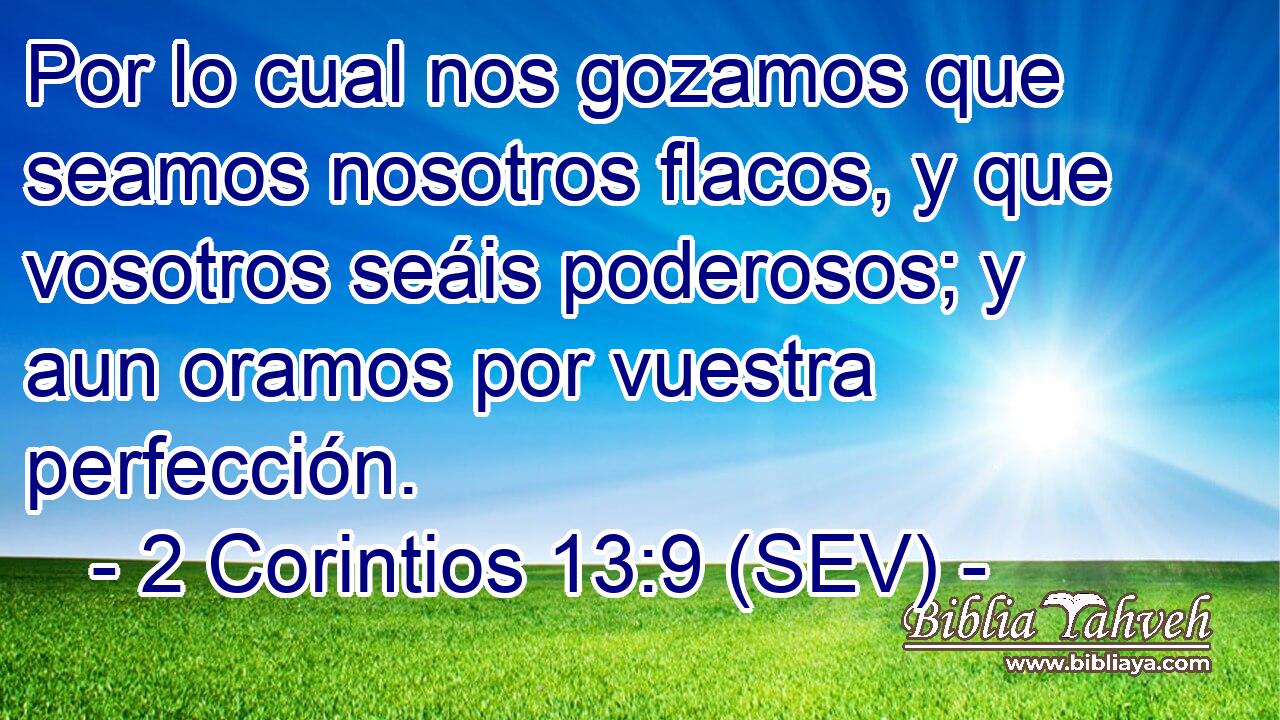 Por lo cual nos gozamos que seamos nosotros flacos, y que vosotros seáis poderosos; y aun oramos por vuestra perfección.