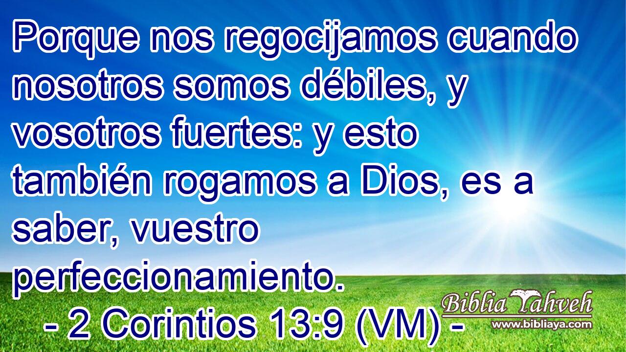  Porque nos regocijamos cuando nosotros somos débiles, y vosotros fuertes: y esto también rogamos a Dios, es a saber, vuestro perfeccionamiento. 
