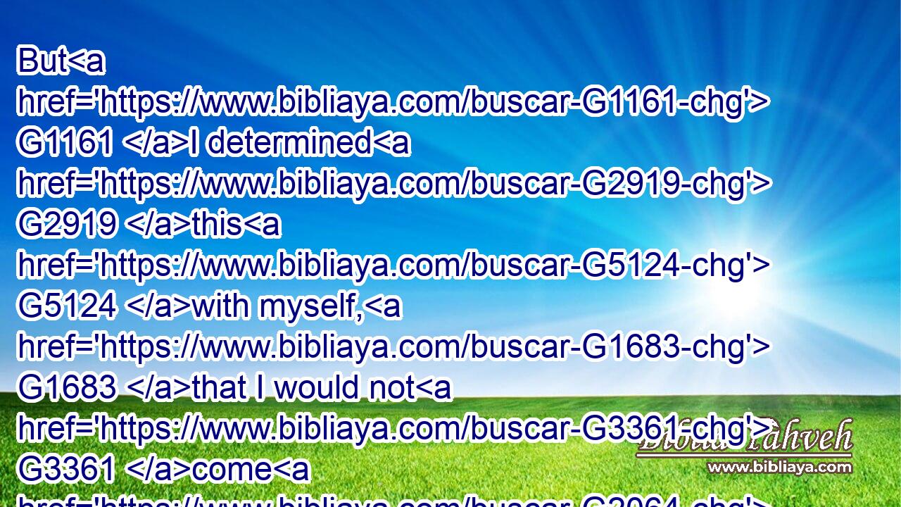 But G1161 I determined G2919 this G5124 with myself, G1683 that I would not G3361 come G2064 again G3825 to G4314 you G5209 in G1722 heaviness.G3077