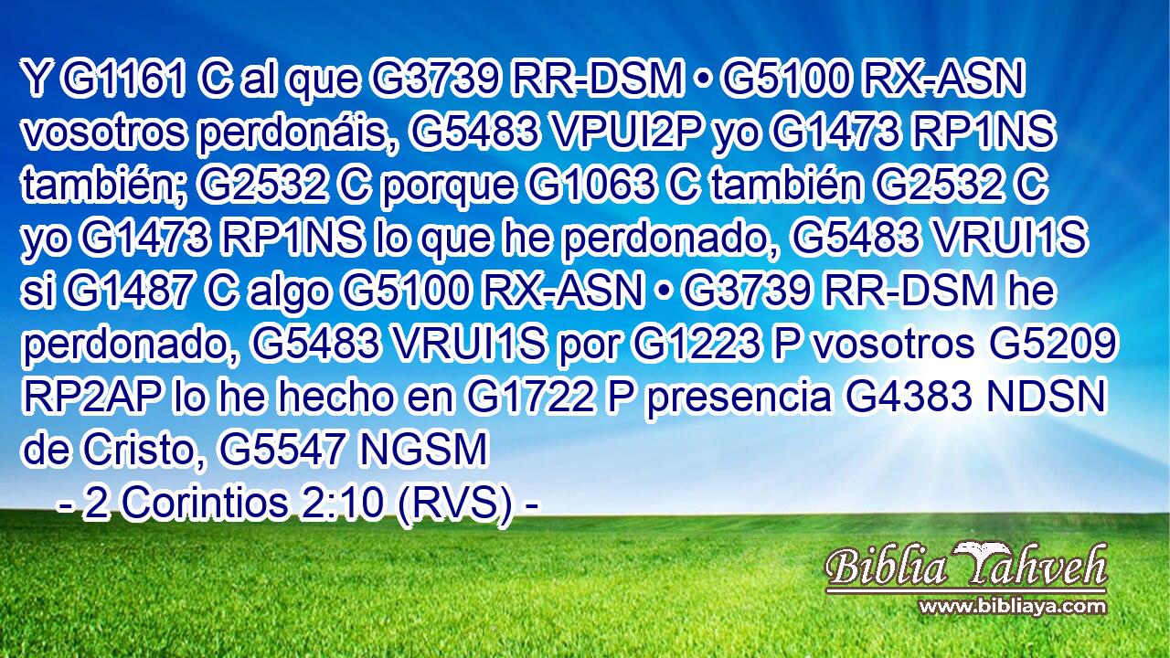 Y G1161 C al que G3739 RR-DSM • G5100 RX-ASN vosotros perdonáis, G5483 VPUI2P yo G1473 RP1NS también; G2532 C porque G1063 C también G2532 C yo G1473 RP1NS lo que he perdonado, G5483 VRUI1S si G1487 C algo G5100 RX-ASN • G3739 RR-DSM he perdonado, G5483 VRUI1S por G1223 P vosotros G5209 RP2AP lo he hecho en G1722 P presencia G4383 NDSN de Cristo, G5547 NGSM 