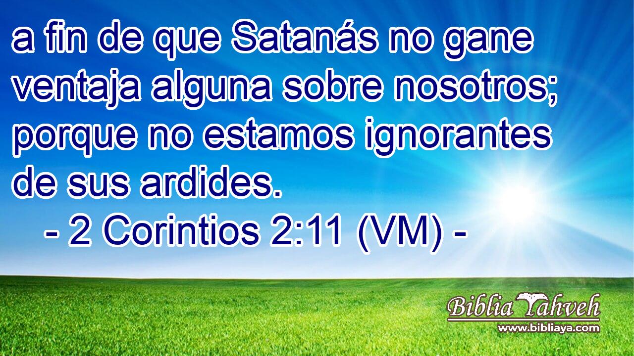  a fin de que Satanás no gane ventaja alguna sobre nosotros; porque no estamos ignorantes de sus ardides. 