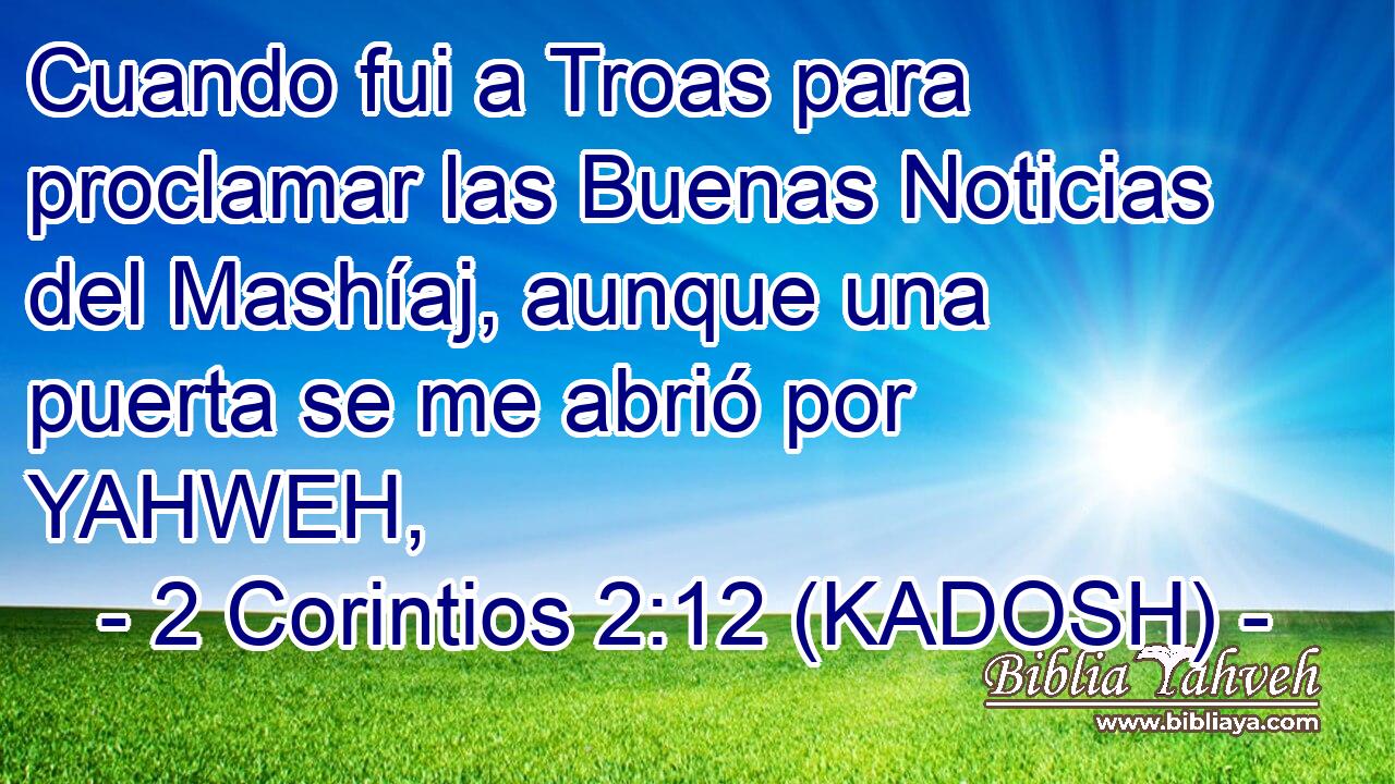 Cuando fui a Troas para proclamar las Buenas Noticias del Mashíaj, aunque una puerta se me abrió por YAHWEH, 