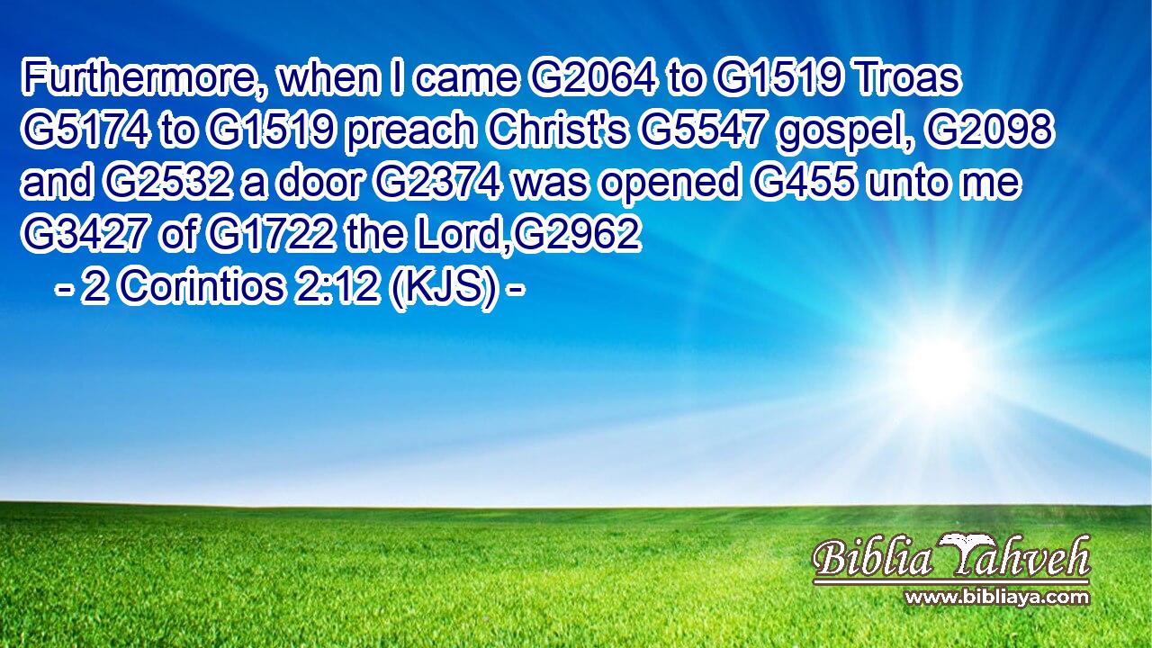 Furthermore, when I came G2064 to G1519 Troas G5174 to G1519 preach Christ's G5547 gospel, G2098 and G2532 a door G2374 was opened G455 unto me G3427 of G1722 the Lord,G2962