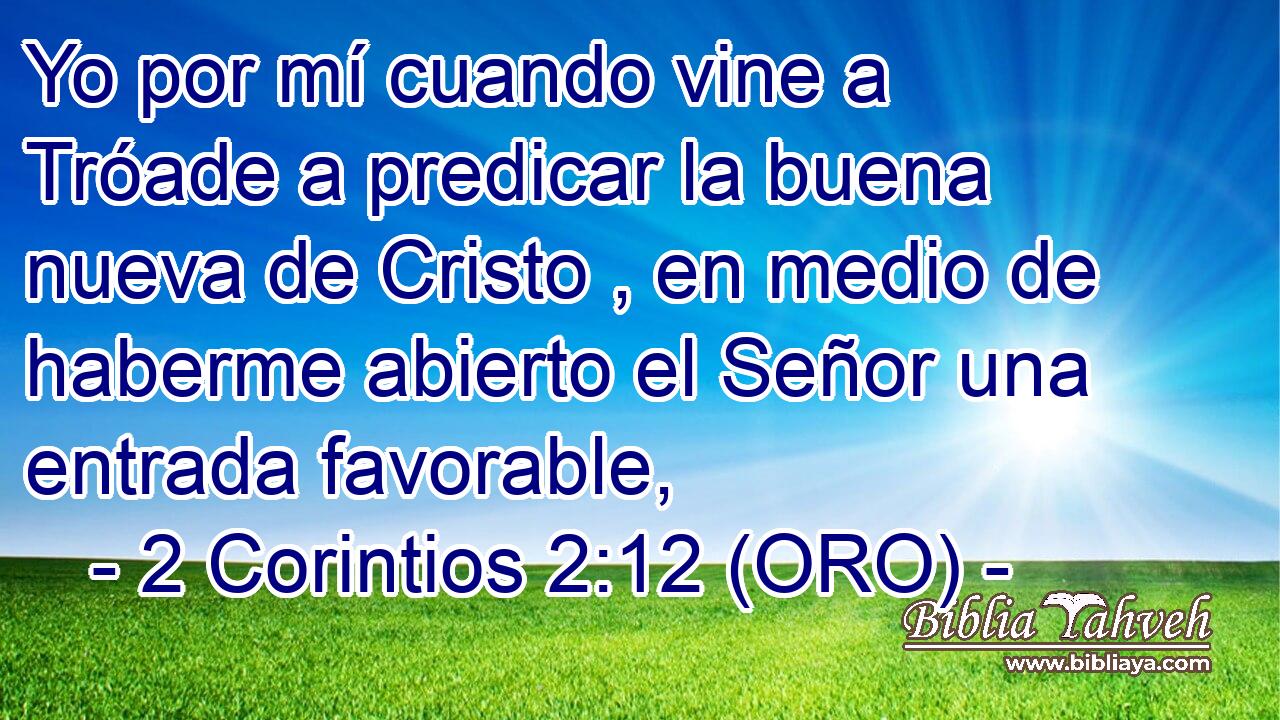  Yo por mí cuando vine a Tróade a predicar la buena nueva de Cristo , en medio de haberme abierto el Señor una entrada favorable, 