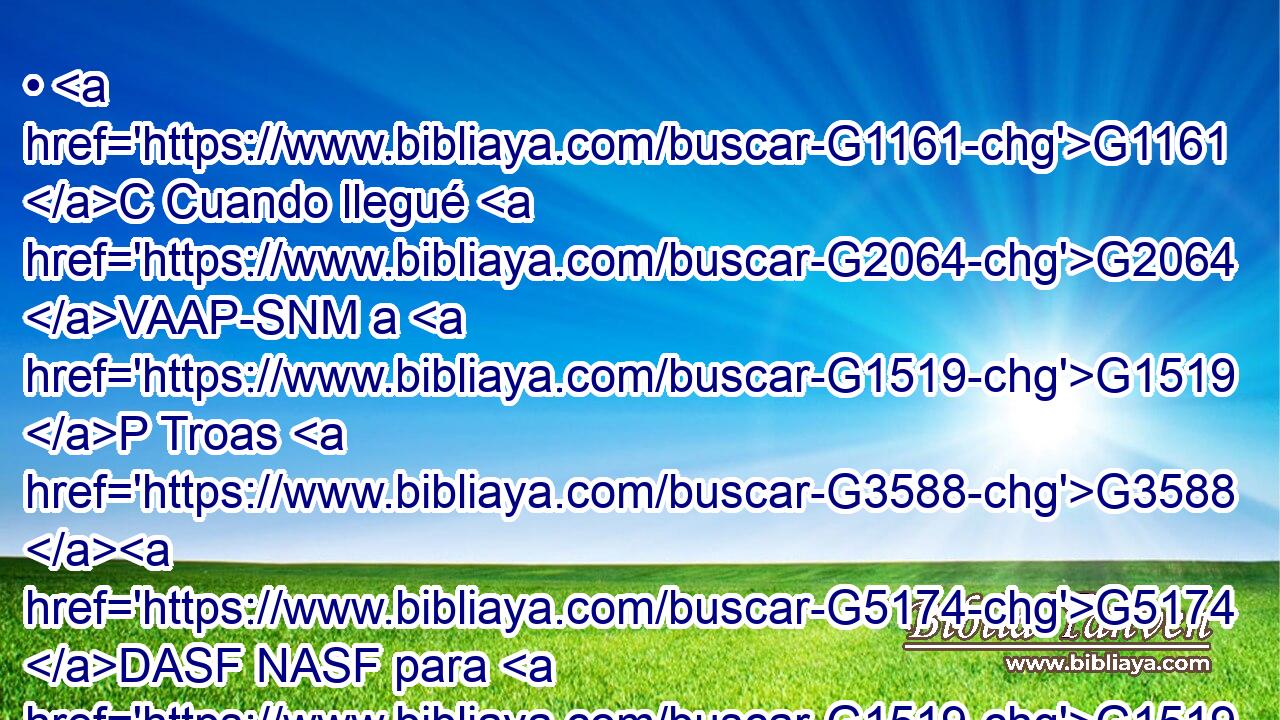 • G1161 C Cuando llegué G2064 VAAP-SNM a G1519 P Troas G3588 G5174 DASF NASF para G1519 P predicar el G3588 DASN evangelio G2098 NASN de Cristo, G3588 G5547 DGSM NGSM aunque G2532 C se me G3427 RP1DS abrió G455 VRPP-SGF puerta G2374 NGSF en G1722 P el Señor, G2962 NDSM 