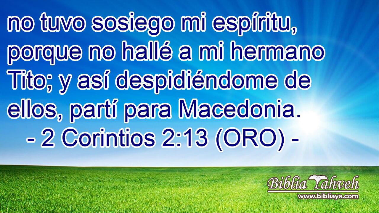  no tuvo sosiego mi espíritu, porque no hallé a mi hermano Tito; y así despidiéndome de ellos, partí para Macedonia. 