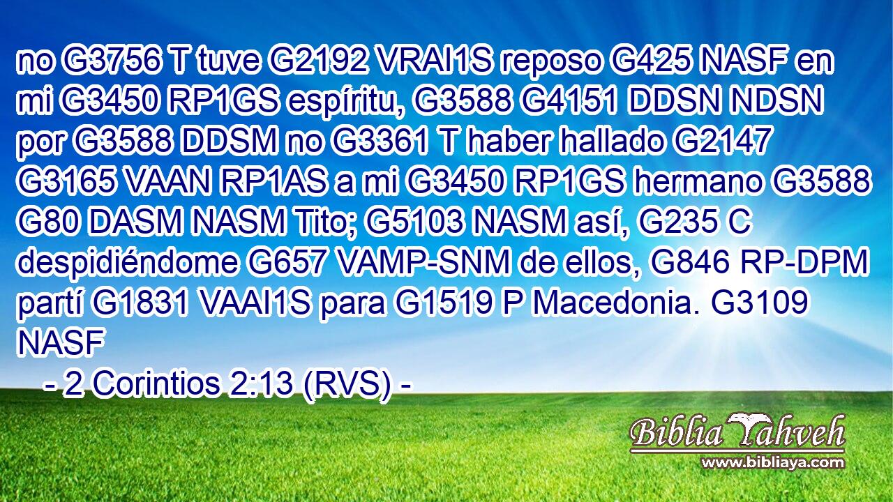 no G3756 T tuve G2192 VRAI1S reposo G425 NASF en mi G3450 RP1GS espíritu, G3588 G4151 DDSN NDSN por G3588 DDSM no G3361 T haber hallado G2147 G3165 VAAN RP1AS a mi G3450 RP1GS hermano G3588 G80 DASM NASM Tito; G5103 NASM así, G235 C despidiéndome G657 VAMP-SNM de ellos, G846 RP-DPM partí G1831 VAAI1S para G1519 P Macedonia. G3109 NASF 