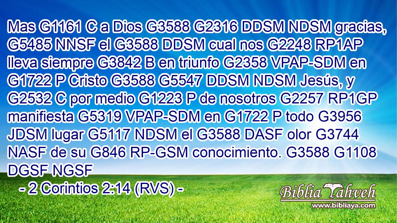 Mas G1161 C a Dios G3588 G2316 DDSM NDSM gracias, G5485 NNSF el G3588 DDSM cual nos G2248 RP1AP lleva siempre G3842 B en triunfo G2358 VPAP-SDM en G1722 P Cristo G3588 G5547 DDSM NDSM Jesús, y G2532 C por medio G1223 P de nosotros G2257 RP1GP manifiesta G5319 VPAP-SDM en G1722 P todo G3956 JDSM lugar G5117 NDSM el G3588 DASF olor G3744 NASF de su G846 RP-GSM conocimiento. G3588 G1108 DGSF NGSF 