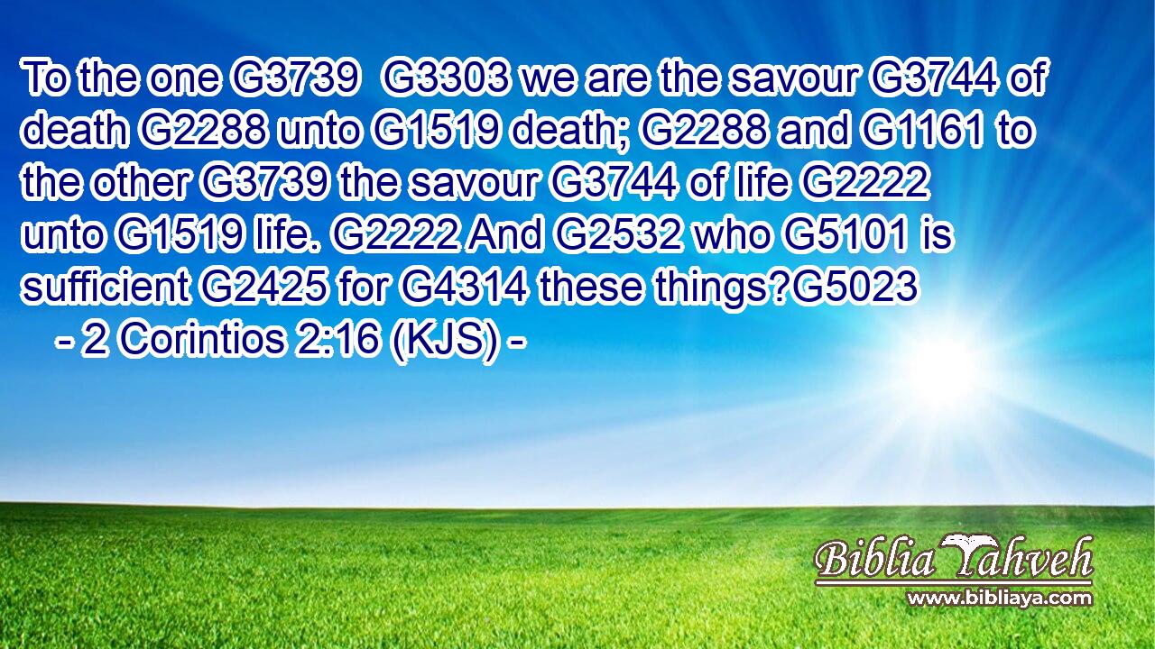 To the one G3739  G3303 we are the savour G3744 of death G2288 unto G1519 death; G2288 and G1161 to the other G3739 the savour G3744 of life G2222 unto G1519 life. G2222 And G2532 who G5101 is sufficient G2425 for G4314 these things?G5023