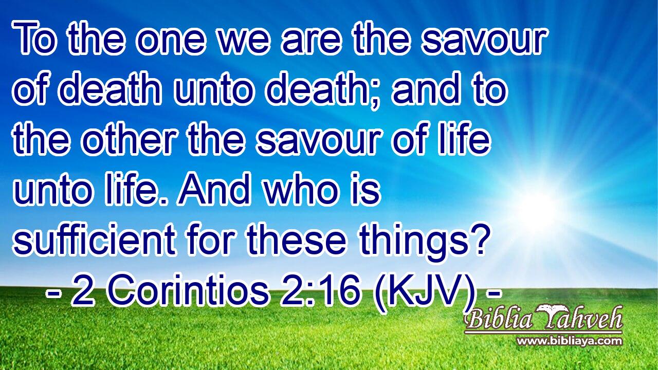 To the one we are the savour of death unto death; and to the other the savour of life unto life. And who is sufficient for these things?