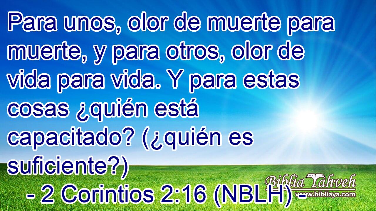 Para unos, olor de muerte para muerte, y para otros, olor de vida para vida. Y para estas cosas ¿quién está capacitado? (¿quién es suficiente?) 