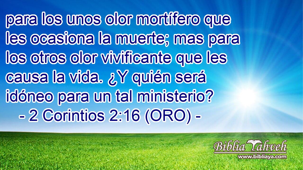  para los unos olor mortífero que les ocasiona la muerte; mas para los otros olor vivificante que les causa la vida. ¿Y quién será idóneo para un tal ministerio? 