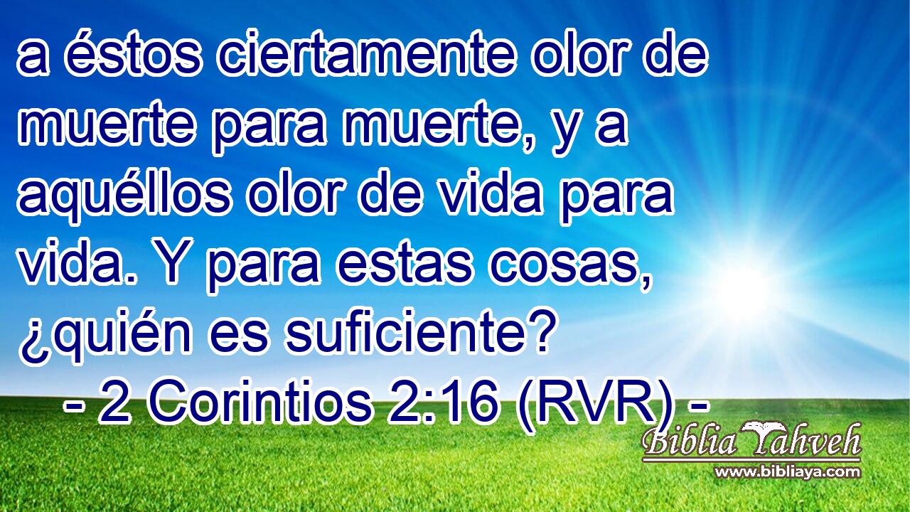 a éstos ciertamente olor de muerte para muerte, y a aquéllos olor de vida para vida. Y para estas cosas, ¿quién es suficiente?