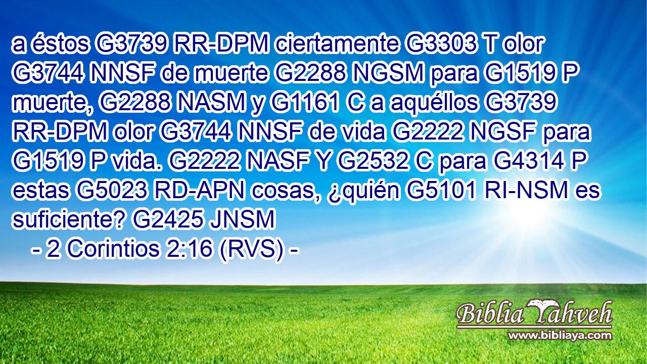a éstos G3739 RR-DPM ciertamente G3303 T olor G3744 NNSF de muerte G2288 NGSM para G1519 P muerte, G2288 NASM y G1161 C a aquéllos G3739 RR-DPM olor G3744 NNSF de vida G2222 NGSF para G1519 P vida. G2222 NASF Y G2532 C para G4314 P estas G5023 RD-APN cosas, ¿quién G5101 RI-NSM es suficiente? G2425 JNSM 