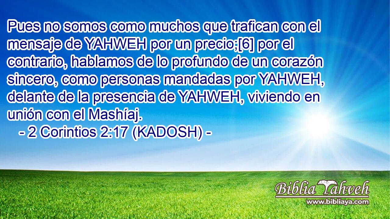  Pues no somos como muchos que trafican con el mensaje de YAHWEH por un precio;[6] por el contrario, hablamos de lo profundo de un corazón sincero, como personas mandadas por YAHWEH, delante de la presencia de YAHWEH, viviendo en unión con el Mashíaj. 