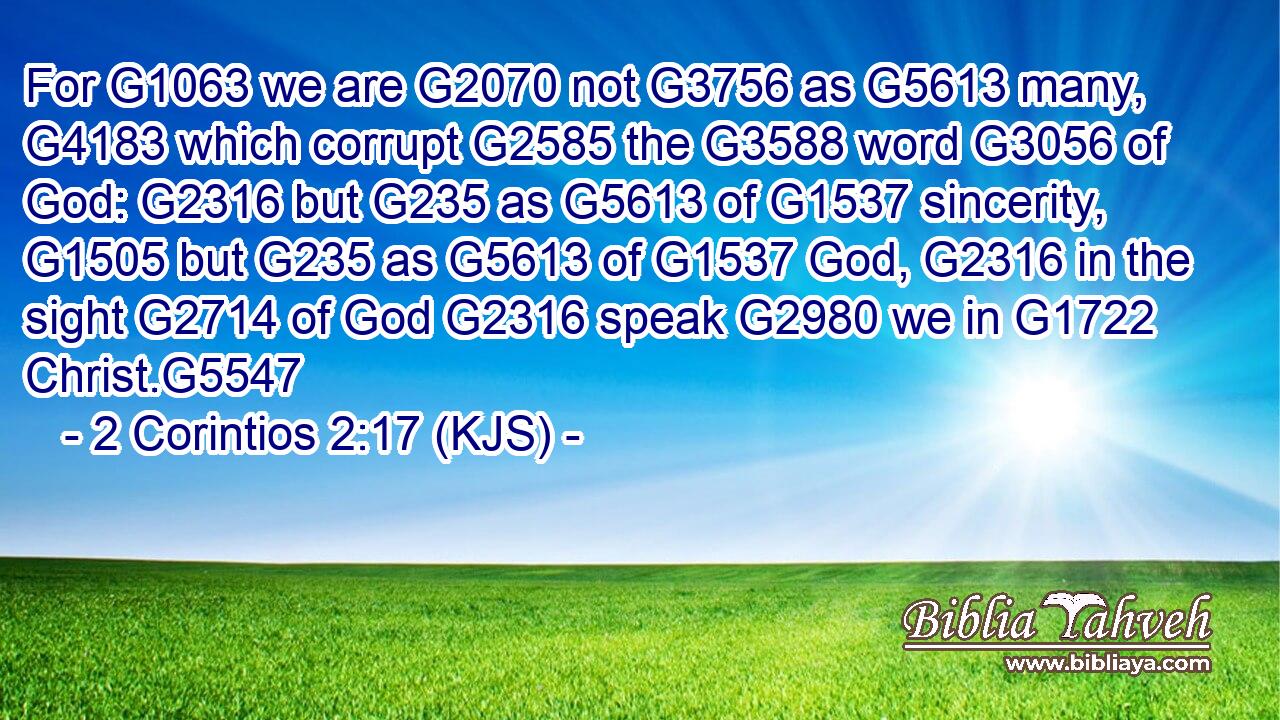 For G1063 we are G2070 not G3756 as G5613 many, G4183 which corrupt G2585 the G3588 word G3056 of God: G2316 but G235 as G5613 of G1537 sincerity, G1505 but G235 as G5613 of G1537 God, G2316 in the sight G2714 of God G2316 speak G2980 we in G1722 Christ.G5547