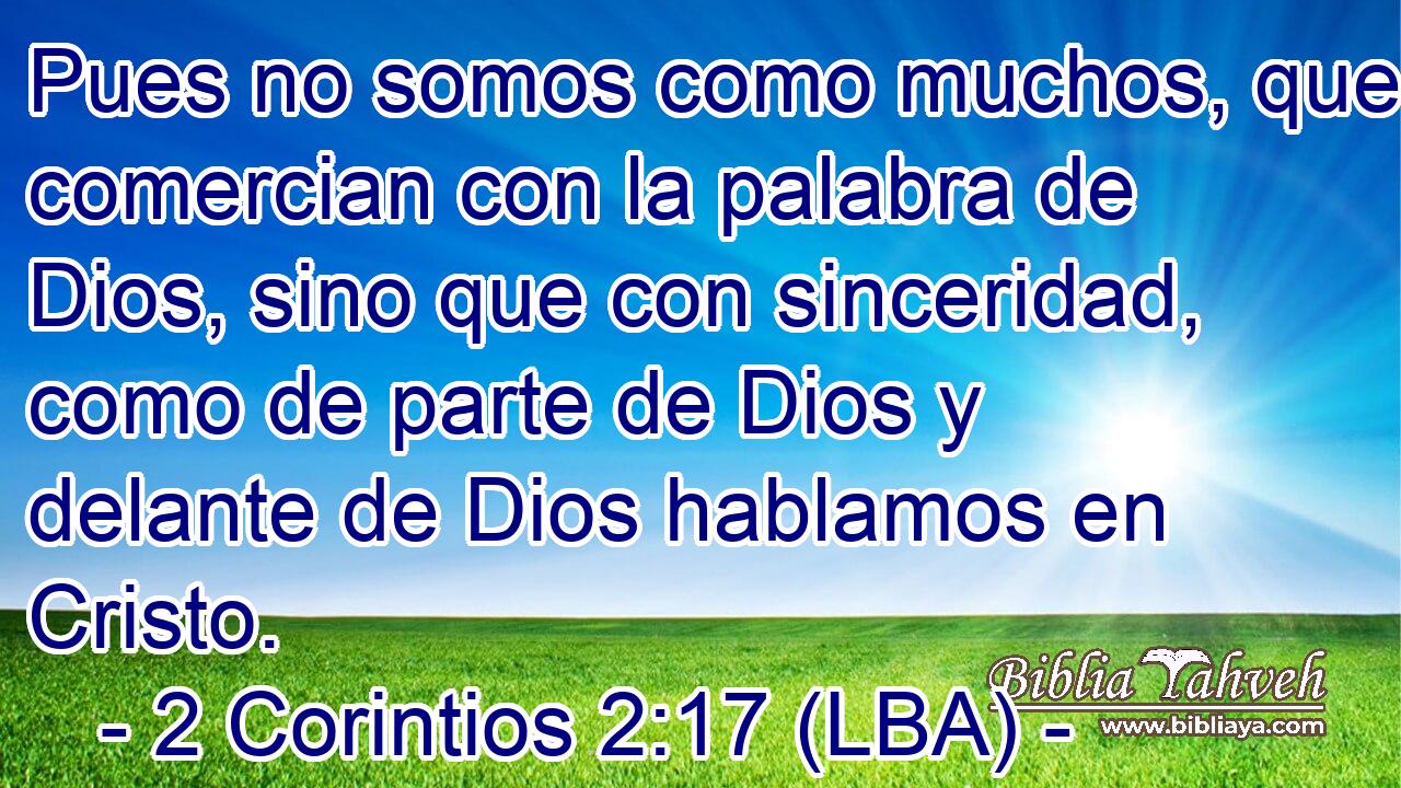 Pues no somos como muchos, que comercian con la palabra de Dios, sino que con sinceridad, como de parte de Dios y delante de Dios hablamos en Cristo.