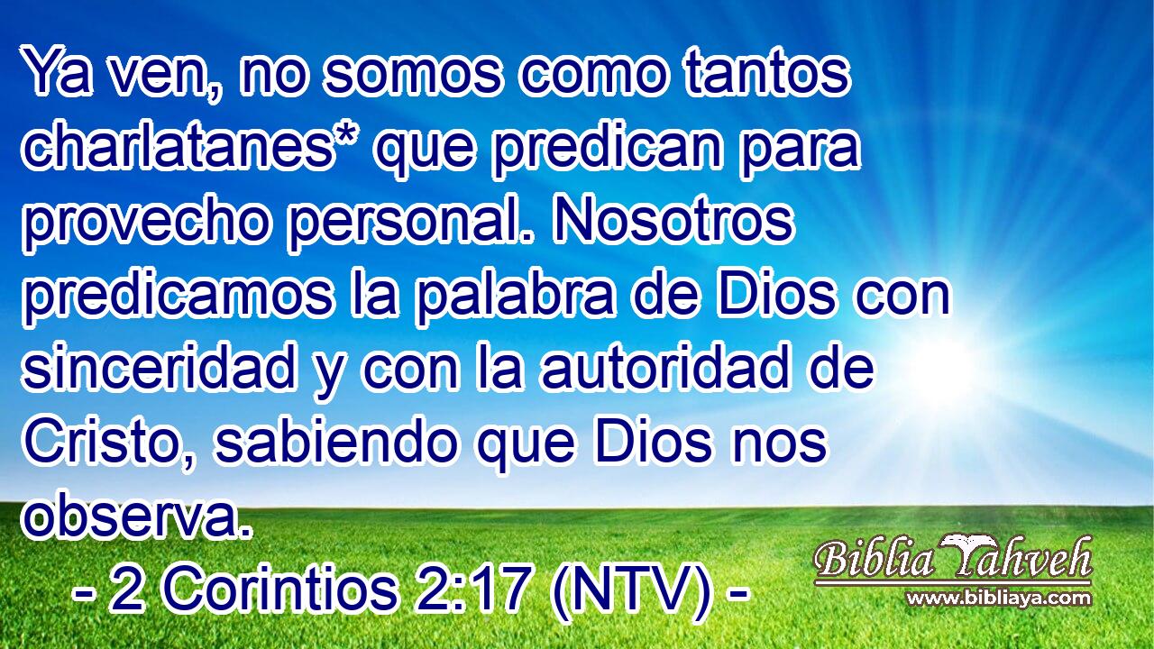 Ya ven, no somos como tantos charlatanes* que predican para provecho personal. Nosotros predicamos la palabra de Dios con sinceridad y con la autoridad de Cristo, sabiendo que Dios nos observa.