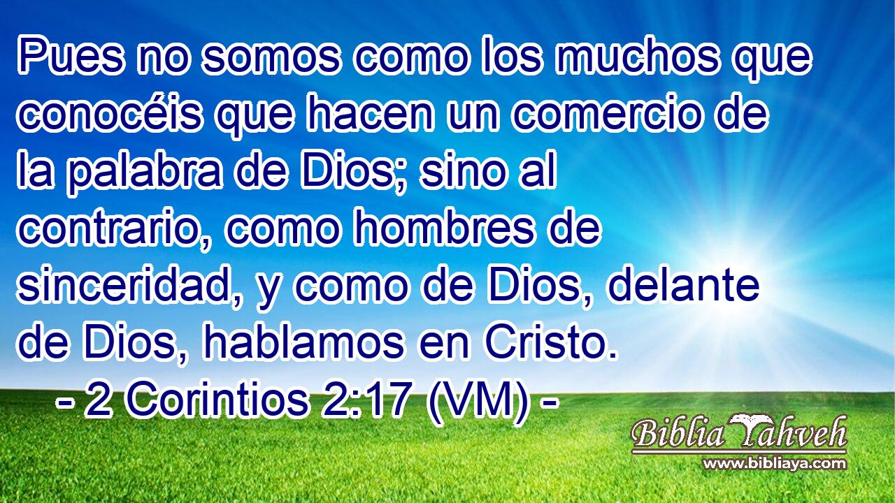  Pues no somos como los muchos que conocéis que hacen un comercio de la palabra de Dios; sino al contrario, como hombres de sinceridad, y como de Dios, delante de Dios, hablamos en Cristo. 