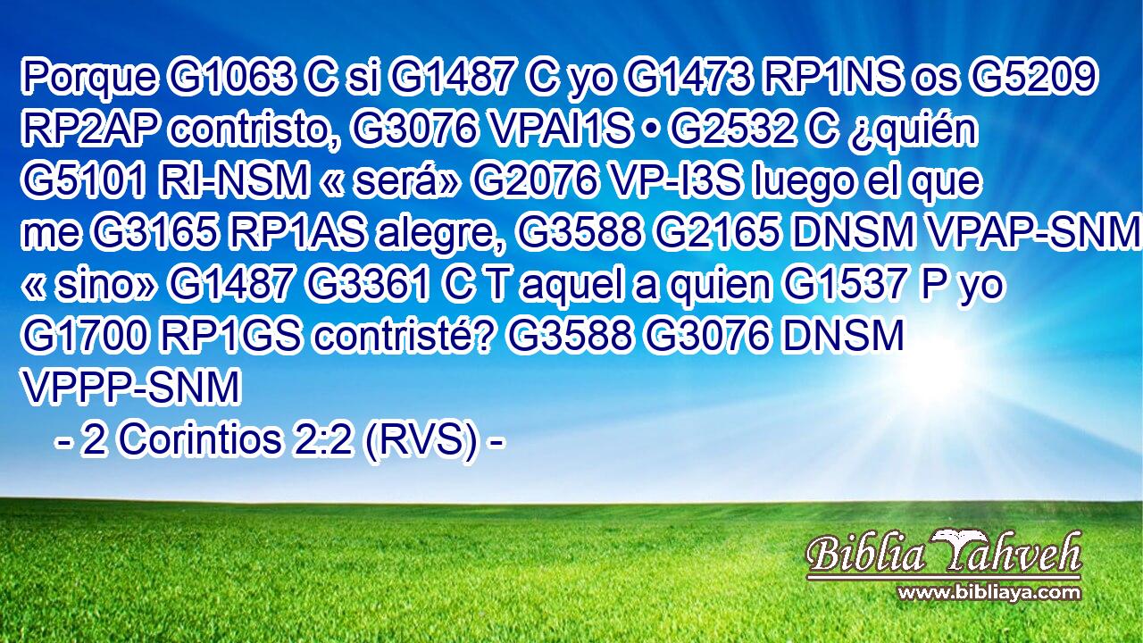 Porque G1063 C si G1487 C yo G1473 RP1NS os G5209 RP2AP contristo, G3076 VPAI1S • G2532 C ¿quién G5101 RI-NSM « será» G2076 VP-I3S luego el que me G3165 RP1AS alegre, G3588 G2165 DNSM VPAP-SNM « sino» G1487 G3361 C T aquel a quien G1537 P yo G1700 RP1GS contristé? G3588 G3076 DNSM VPPP-SNM 