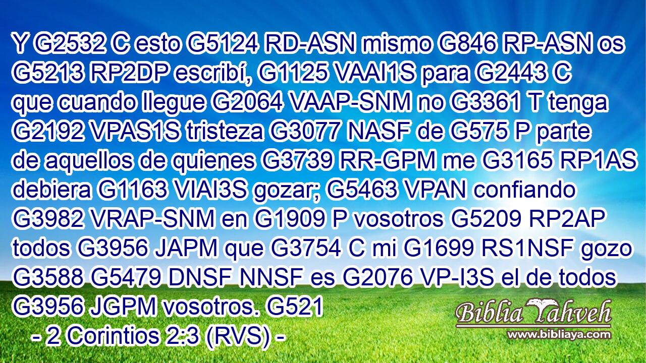 Y G2532 C esto G5124 RD-ASN mismo G846 RP-ASN os G5213 RP2DP escribí, G1125 VAAI1S para G2443 C que cuando llegue G2064 VAAP-SNM no G3361 T tenga G2192 VPAS1S tristeza G3077 NASF de G575 P parte de aquellos de quienes G3739 RR-GPM me G3165 RP1AS debiera G1163 VIAI3S gozar; G5463 VPAN confiando G3982 VRAP-SNM en G1909 P vosotros G5209 RP2AP todos G3956 JAPM que G3754 C mi G1699 RS1NSF gozo G3588 G5479 DNSF NNSF es G2076 VP-I3S el de todos G3956 JGPM vosotros. G521