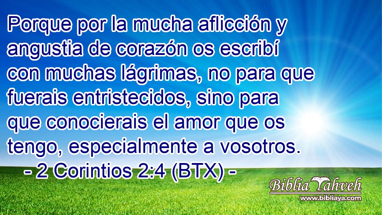 Porque por la mucha aflicción y angustia de corazón os escribí con muchas lágrimas, no para que fuerais entristecidos, sino para que conocierais el amor que os tengo, especialmente a vosotros.