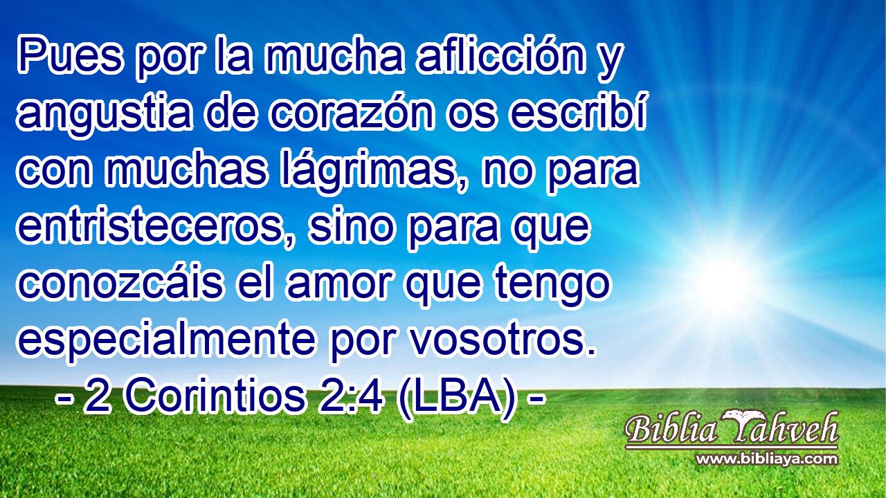 Pues por la mucha aflicción y angustia de corazón os escribí con muchas lágrimas, no para entristeceros, sino para que conozcáis el amor que tengo especialmente por vosotros.