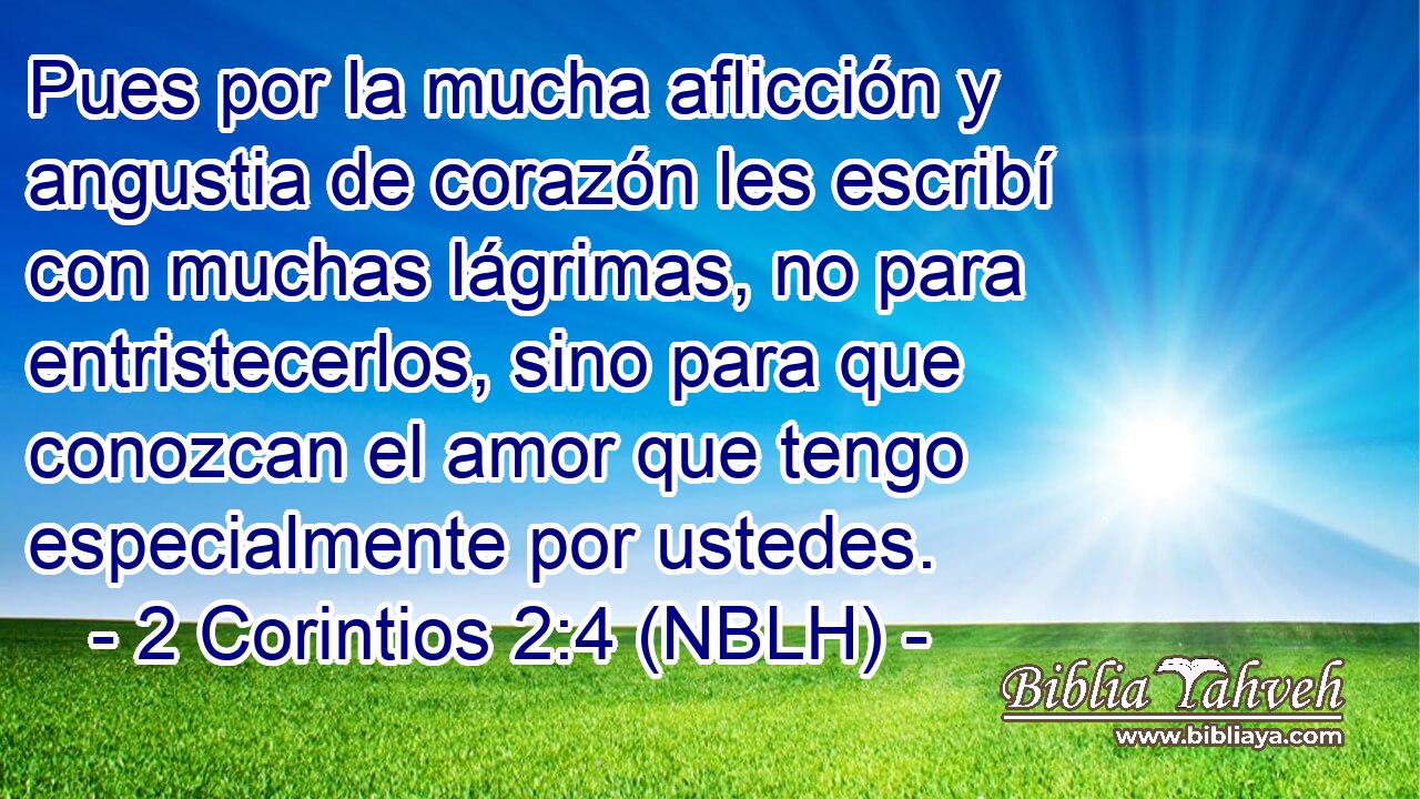  Pues por la mucha aflicción y angustia de corazón les escribí con muchas lágrimas, no para entristecerlos, sino para que conozcan el amor que tengo especialmente por ustedes. 