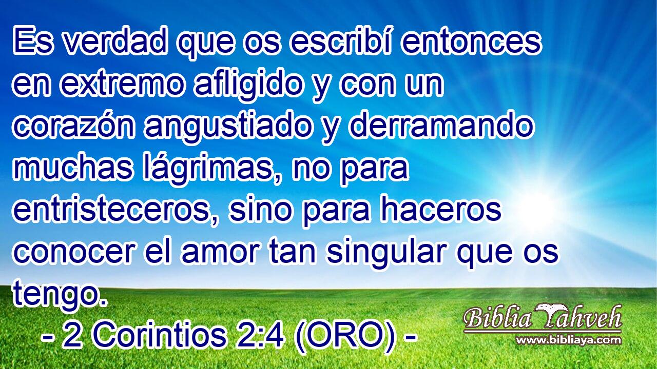 Es verdad que os escribí entonces en extremo afligido y con un corazón angustiado y derramando muchas lágrimas, no para entristeceros, sino para haceros conocer el amor tan singular que os tengo. 