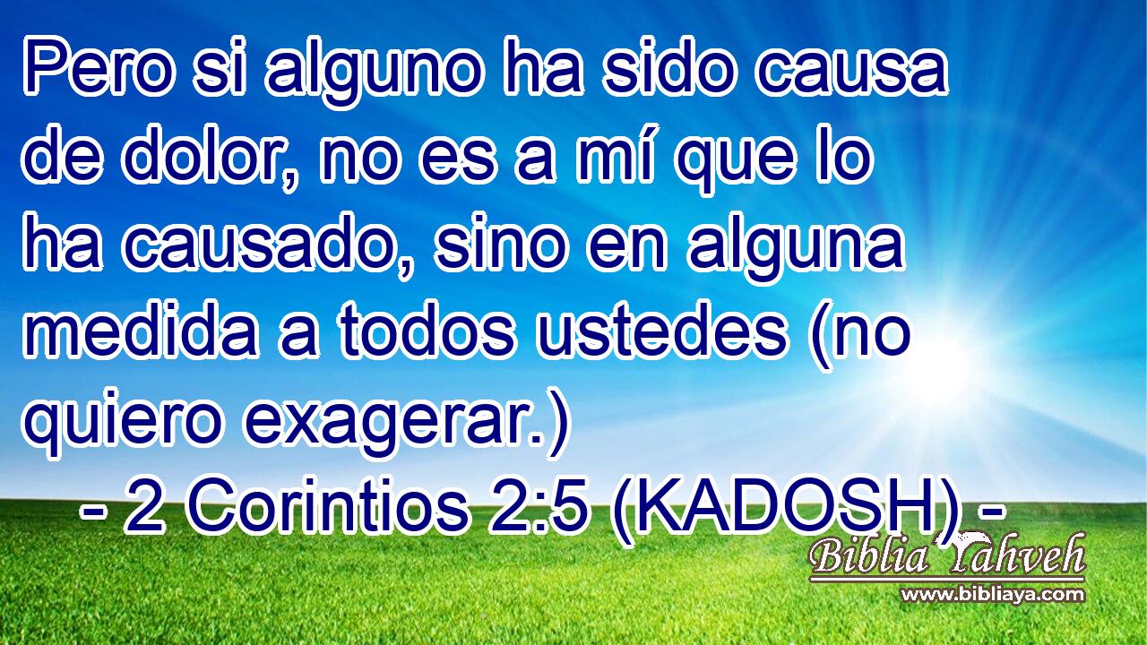  Pero si alguno ha sido causa de dolor, no es a mí que lo ha causado, sino en alguna medida a todos ustedes (no quiero exagerar.) 
