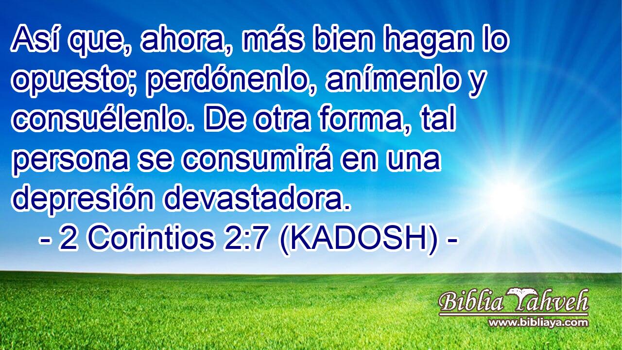  Así que, ahora, más bien hagan lo opuesto; perdónenlo, anímenlo y consuélenlo. De otra forma, tal persona se consumirá en una depresión devastadora. 