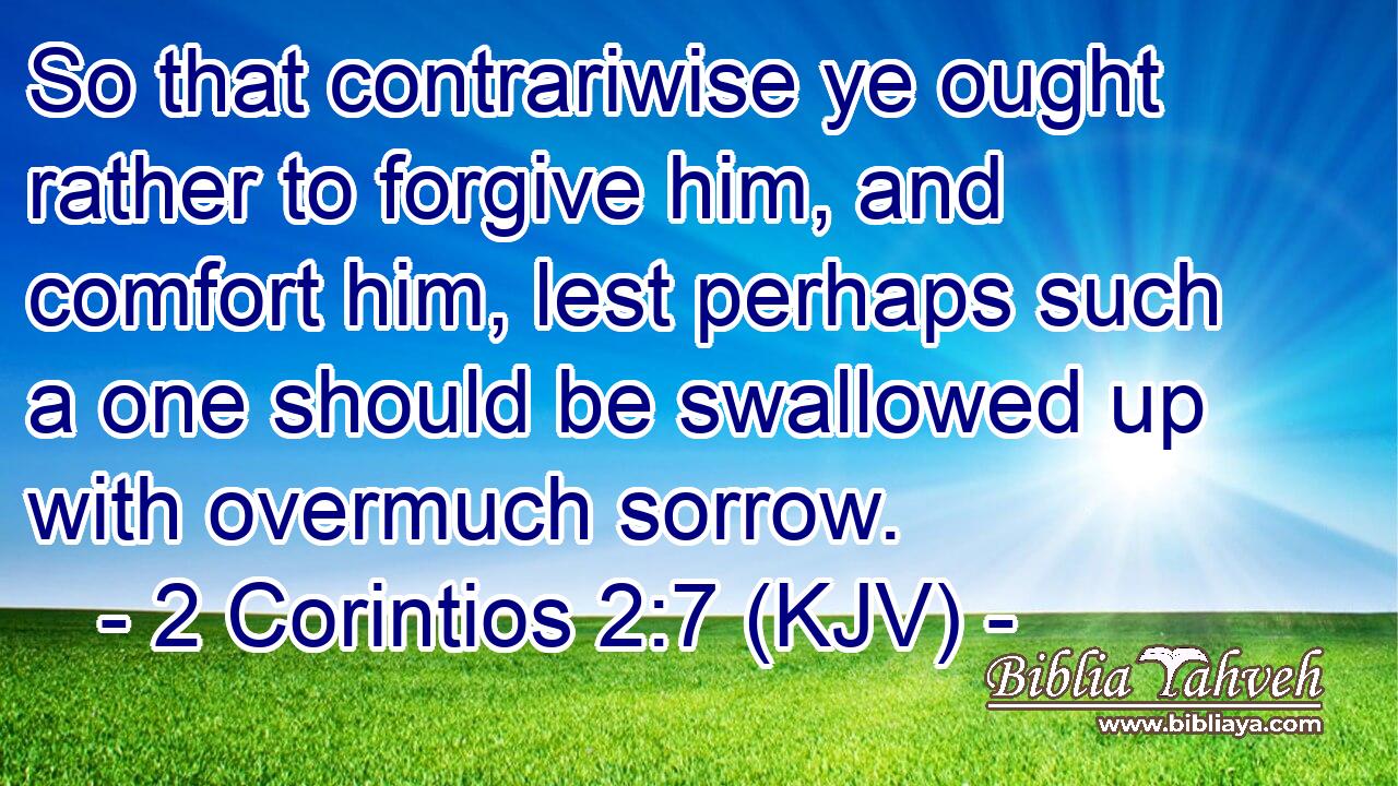 So that contrariwise ye ought rather to forgive him, and comfort him, lest perhaps such a one should be swallowed up with overmuch sorrow.