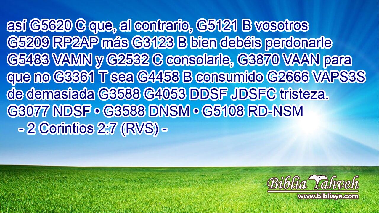 así G5620 C que, al contrario, G5121 B vosotros G5209 RP2AP más G3123 B bien debéis perdonarle G5483 VAMN y G2532 C consolarle, G3870 VAAN para que no G3361 T sea G4458 B consumido G2666 VAPS3S de demasiada G3588 G4053 DDSF JDSFC tristeza. G3077 NDSF • G3588 DNSM • G5108 RD-NSM 