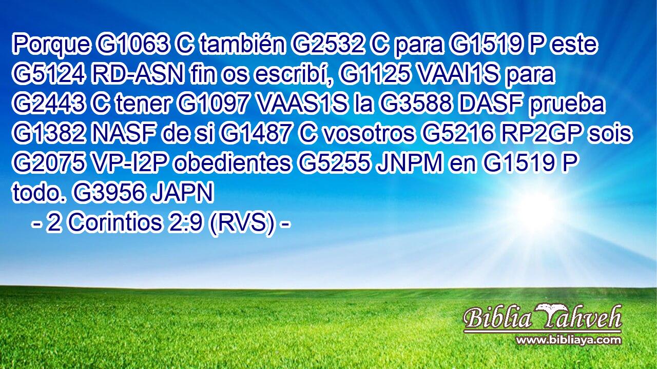 Porque G1063 C también G2532 C para G1519 P este G5124 RD-ASN fin os escribí, G1125 VAAI1S para G2443 C tener G1097 VAAS1S la G3588 DASF prueba G1382 NASF de si G1487 C vosotros G5216 RP2GP sois G2075 VP-I2P obedientes G5255 JNPM en G1519 P todo. G3956 JAPN 