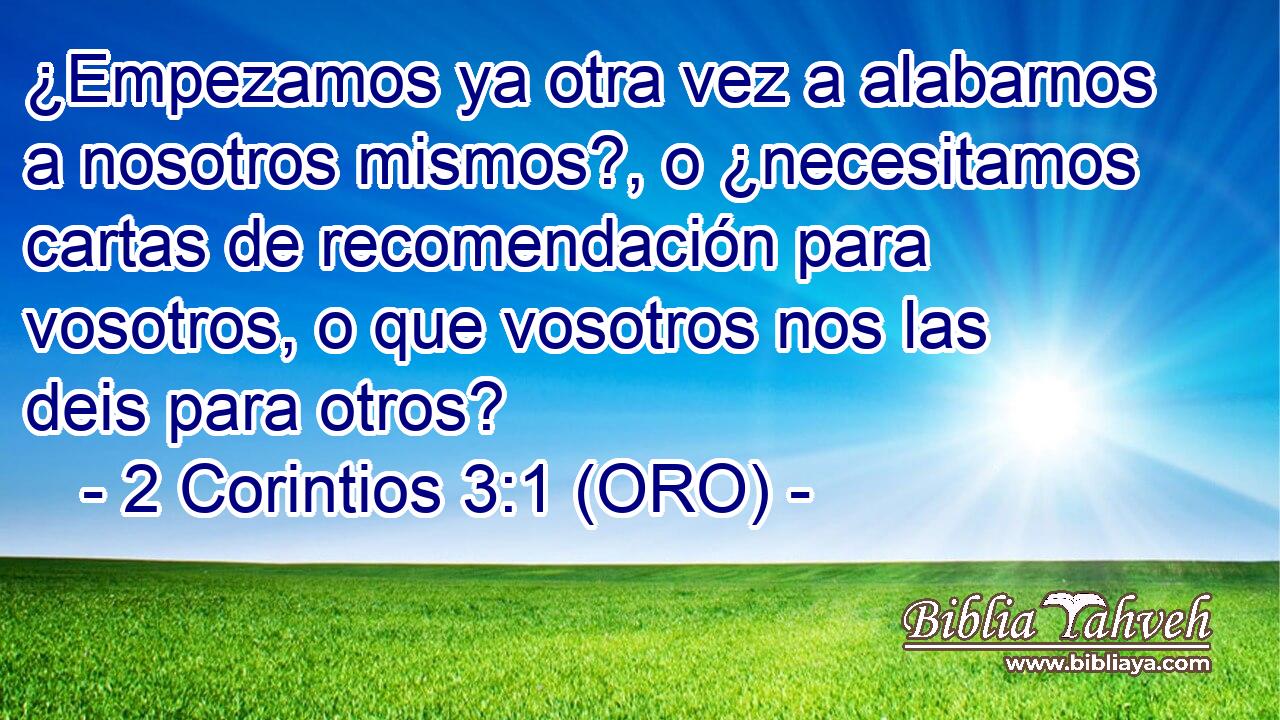  ¿Empezamos ya otra vez a alabarnos a nosotros mismos?, o ¿necesitamos cartas de recomendación para vosotros, o que vosotros nos las deis para otros? 