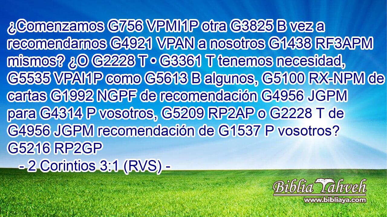 ¿Comenzamos G756 VPMI1P otra G3825 B vez a recomendarnos G4921 VPAN a nosotros G1438 RF3APM mismos? ¿O G2228 T • G3361 T tenemos necesidad, G5535 VPAI1P como G5613 B algunos, G5100 RX-NPM de cartas G1992 NGPF de recomendación G4956 JGPM para G4314 P vosotros, G5209 RP2AP o G2228 T de G4956 JGPM recomendación de G1537 P vosotros? G5216 RP2GP 