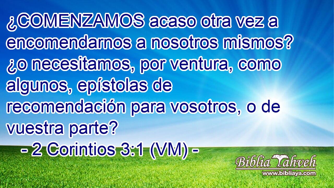  ¿COMENZAMOS acaso otra vez a encomendarnos a nosotros mismos? ¿o necesitamos, por ventura, como algunos, epístolas de recomendación para vosotros, o de vuestra parte? 