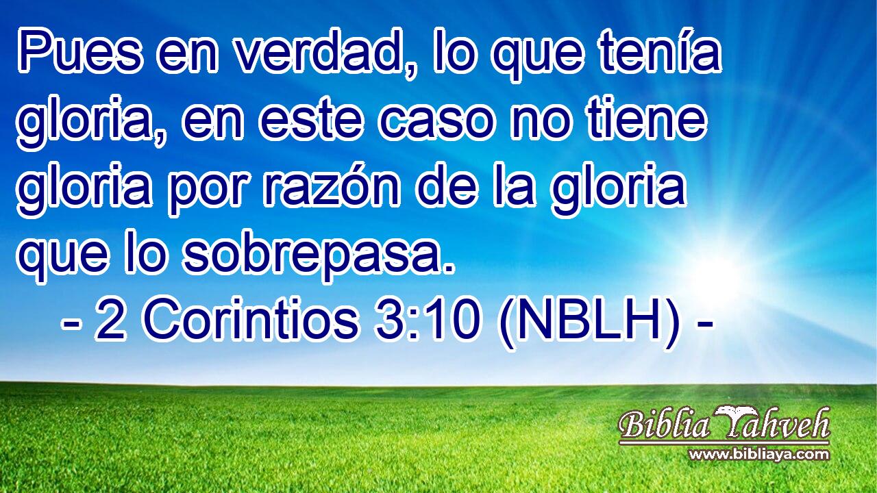 Pues en verdad, lo que tenía gloria, en este caso no tiene gloria por razón de la gloria que lo sobrepasa. 