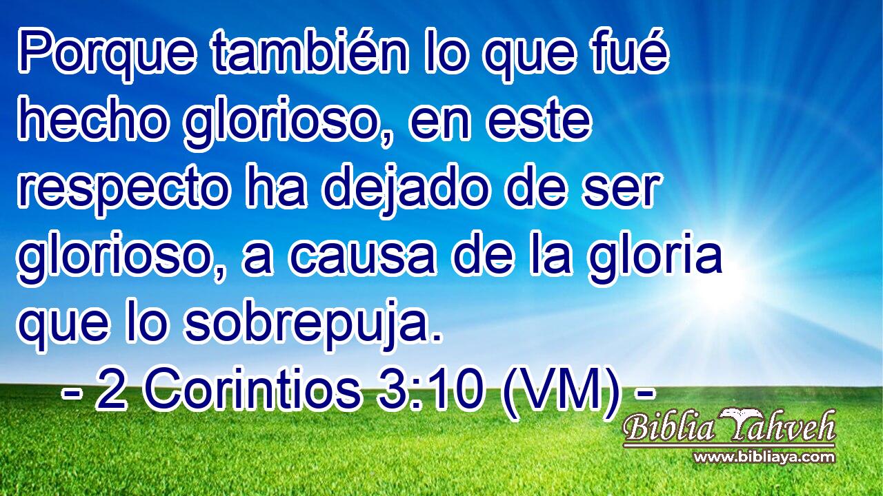  Porque también lo que fué hecho glorioso, en este respecto ha dejado de ser glorioso, a causa de la gloria que lo sobrepuja. 