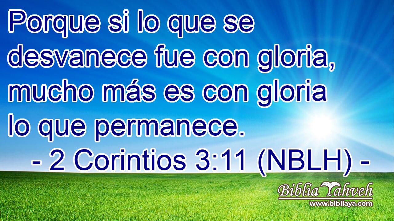  Porque si lo que se desvanece fue con gloria, mucho más es con gloria lo que permanece. 