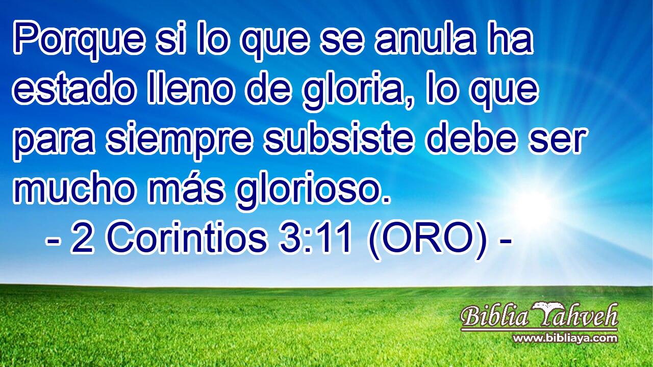  Porque si lo que se anula ha estado lleno de gloria, lo que para siempre subsiste debe ser mucho más glorioso. 