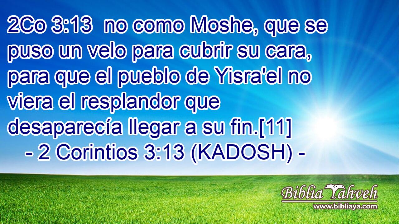  no como Moshe, que se puso un velo para cubrir su cara, para que el pueblo de Yisra'el no viera el resplandor que desaparecía llegar a su fin.[11] 