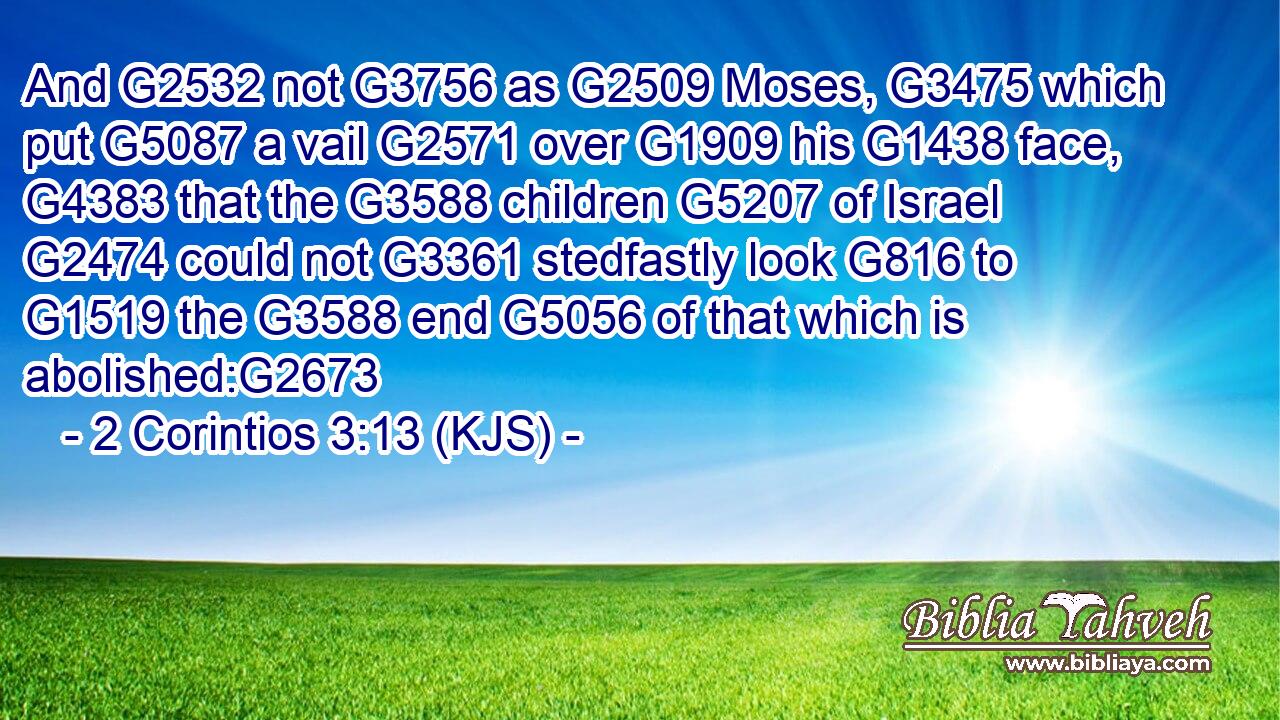 And G2532 not G3756 as G2509 Moses, G3475 which put G5087 a vail G2571 over G1909 his G1438 face, G4383 that the G3588 children G5207 of Israel G2474 could not G3361 stedfastly look G816 to G1519 the G3588 end G5056 of that which is abolished:G2673