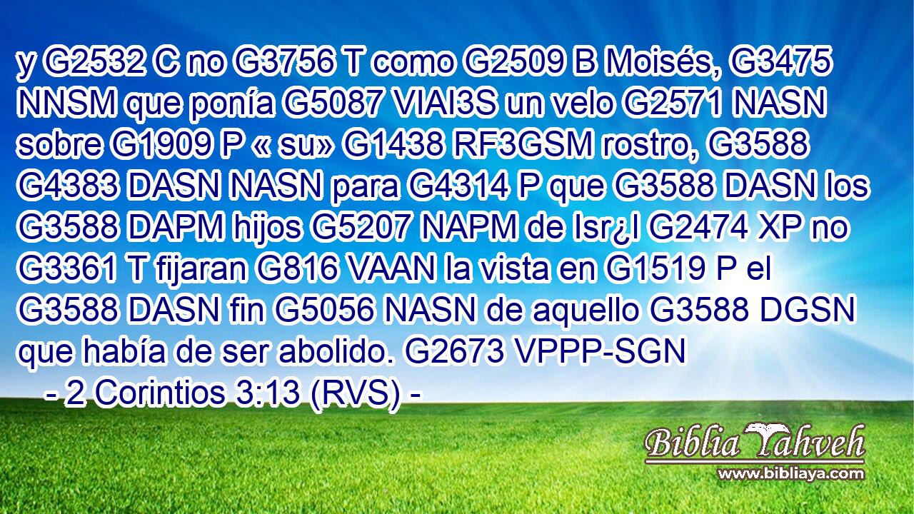 y G2532 C no G3756 T como G2509 B Moisés, G3475 NNSM que ponía G5087 VIAI3S un velo G2571 NASN sobre G1909 P « su» G1438 RF3GSM rostro, G3588 G4383 DASN NASN para G4314 P que G3588 DASN los G3588 DAPM hijos G5207 NAPM de Isr¿l G2474 XP no G3361 T fijaran G816 VAAN la vista en G1519 P el G3588 DASN fin G5056 NASN de aquello G3588 DGSN que había de ser abolido. G2673 VPPP-SGN 