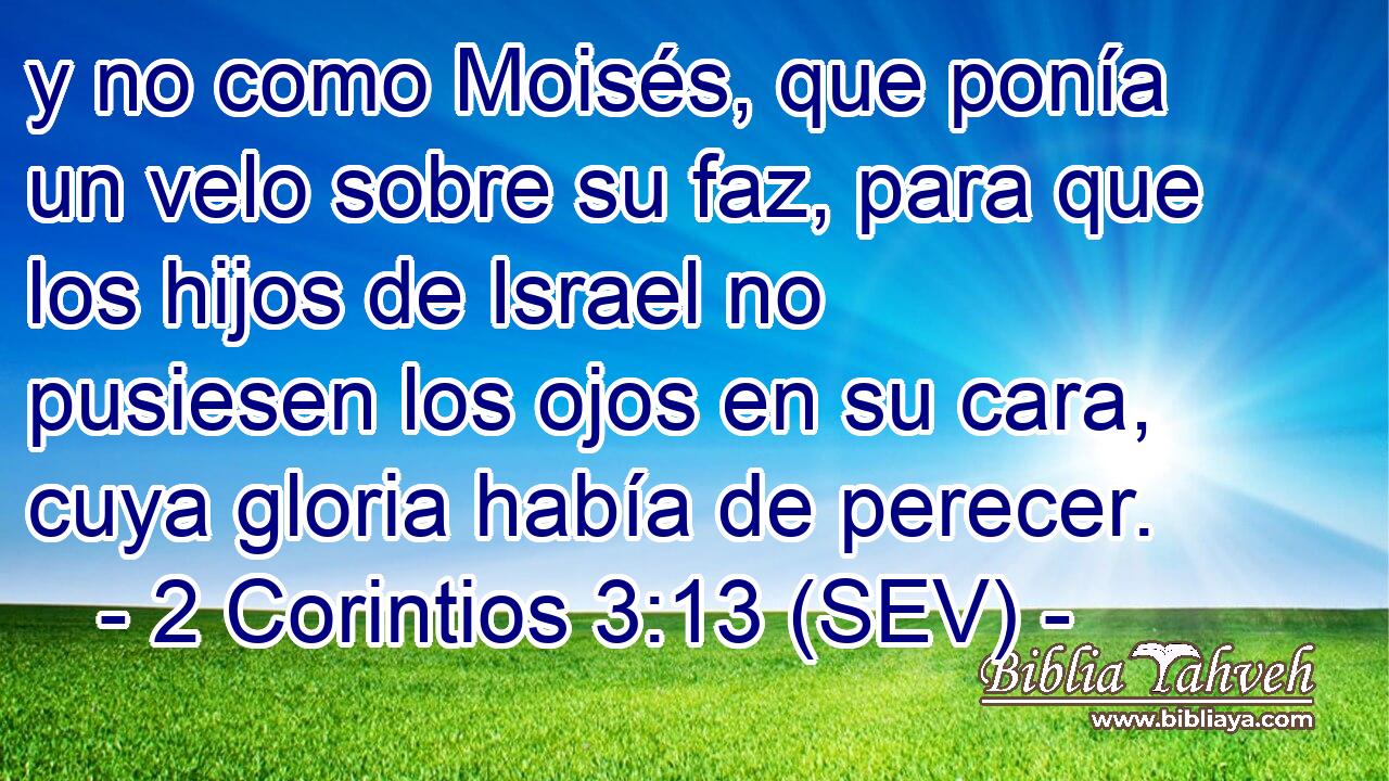 y no como Moisés, que ponía un velo sobre su faz, para que los hijos de Israel no pusiesen los ojos en su cara, cuya gloria había de perecer.