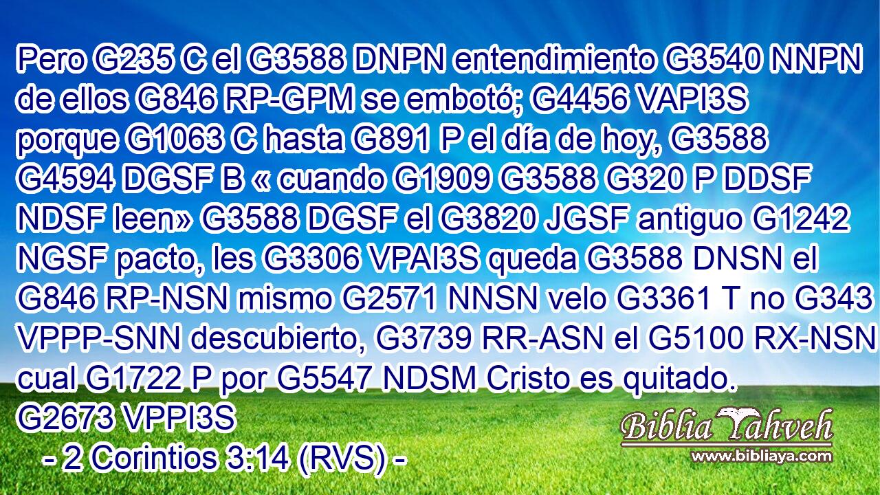 Pero G235 C el G3588 DNPN entendimiento G3540 NNPN de ellos G846 RP-GPM se embotó; G4456 VAPI3S porque G1063 C hasta G891 P el día de hoy, G3588 G4594 DGSF B « cuando G1909 G3588 G320 P DDSF NDSF leen» G3588 DGSF el G3820 JGSF antiguo G1242 NGSF pacto, les G3306 VPAI3S queda G3588 DNSN el G846 RP-NSN mismo G2571 NNSN velo G3361 T no G343 VPPP-SNN descubierto, G3739 RR-ASN el G5100 RX-NSN cual G1722 P por G5547 NDSM Cristo es quitado. G2673 VPPI3S 