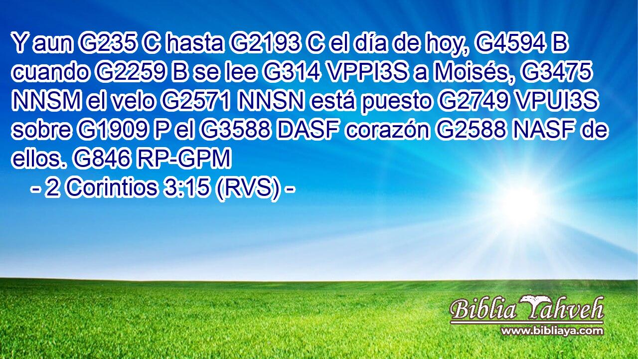 Y aun G235 C hasta G2193 C el día de hoy, G4594 B cuando G2259 B se lee G314 VPPI3S a Moisés, G3475 NNSM el velo G2571 NNSN está puesto G2749 VPUI3S sobre G1909 P el G3588 DASF corazón G2588 NASF de ellos. G846 RP-GPM 