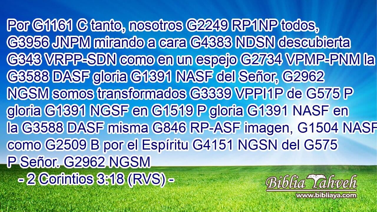 Por G1161 C tanto, nosotros G2249 RP1NP todos, G3956 JNPM mirando a cara G4383 NDSN descubierta G343 VRPP-SDN como en un espejo G2734 VPMP-PNM la G3588 DASF gloria G1391 NASF del Señor, G2962 NGSM somos transformados G3339 VPPI1P de G575 P gloria G1391 NGSF en G1519 P gloria G1391 NASF en la G3588 DASF misma G846 RP-ASF imagen, G1504 NASF como G2509 B por el Espíritu G4151 NGSN del G575 P Señor. G2962 NGSM 