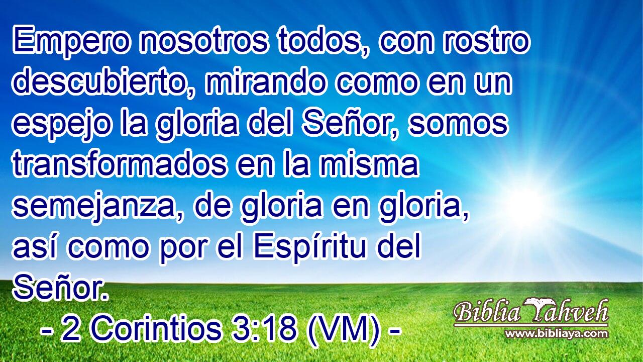  Empero nosotros todos, con rostro descubierto, mirando como en un espejo la gloria del Señor, somos transformados en la misma semejanza, de gloria en gloria, así como por el Espíritu del Señor. 