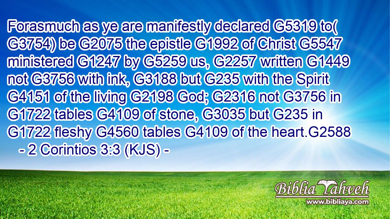 Forasmuch as ye are manifestly declared G5319 to( G3754) be G2075 the epistle G1992 of Christ G5547 ministered G1247 by G5259 us, G2257 written G1449 not G3756 with ink, G3188 but G235 with the Spirit G4151 of the living G2198 God; G2316 not G3756 in G1722 tables G4109 of stone, G3035 but G235 in G1722 fleshy G4560 tables G4109 of the heart.G2588